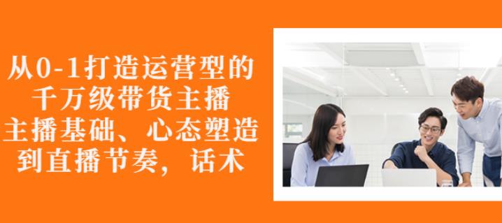 从0-1打造运营型的带货主播：主播基础、心态塑造，能力培养到直播节奏，话术进行全面讲-灵动共创