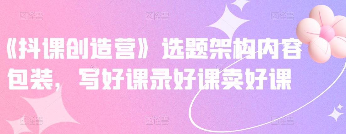 《抖课创造营》选题架构内容包装，写好课录好课卖好课-灵动共创