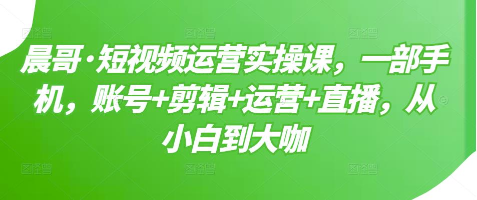 晨哥·短视频运营实操课，一部手机，账号+剪辑+运营+直播，从小白到大咖-灵动共创