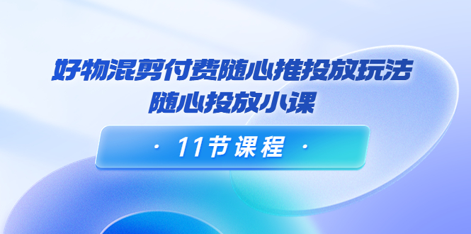 好物混剪付费随心推投放玩法，随心投放小课（11节课程）-灵动共创