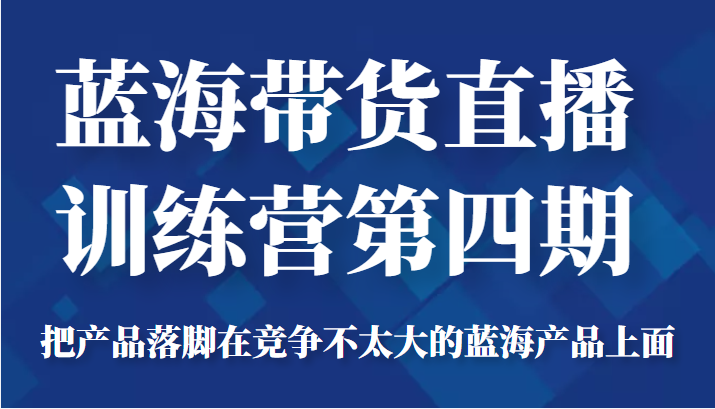 蓝海带货直播训练营第四期，把产品落脚在竞争不太大的蓝海产品上面（价值4980元）-灵动共创