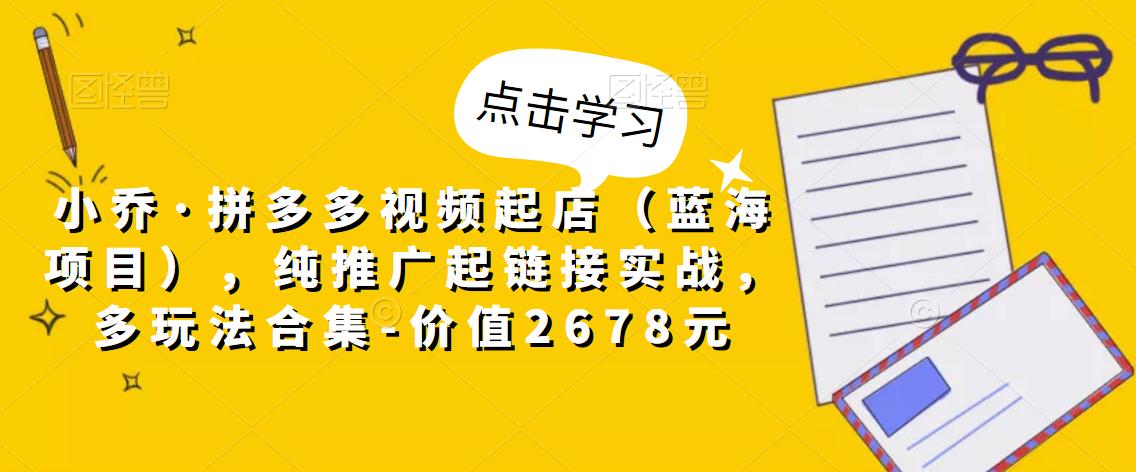 小乔·拼多多视频起店（蓝海项目），纯推广起链接实战，多玩法合集-价值2678元-灵动共创