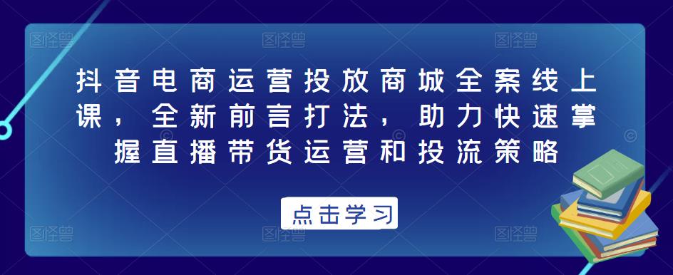 抖音电商运营投放商城全案线上课，全新前言打法，助力快速掌握直播带货运营和投流策略-灵动共创