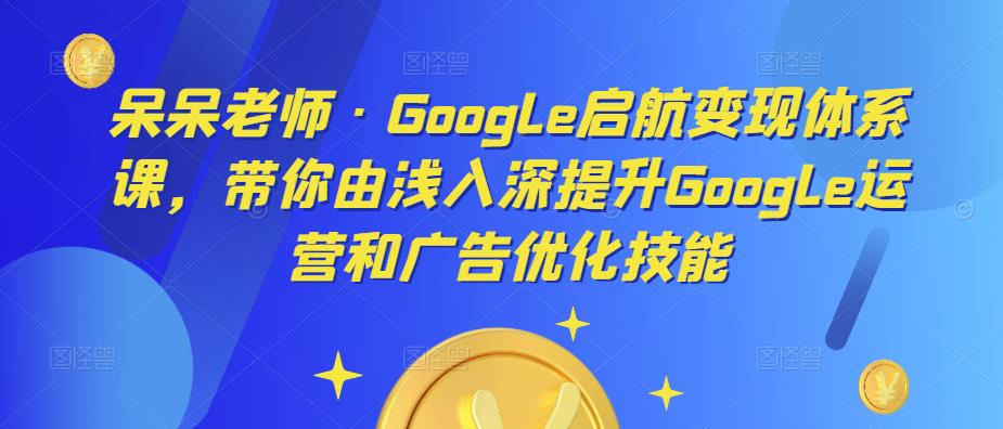 呆呆老师·Google启航变现体系课，带你由浅入深提升Google运营和广告优化技能-灵动共创