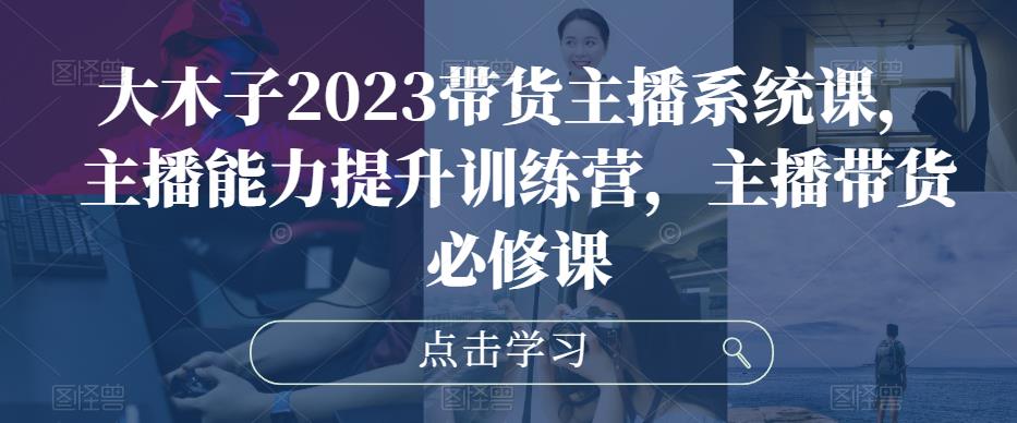 大木子2023带货主播系统课，主播能力提升训练营，主播带货必修课-灵动共创