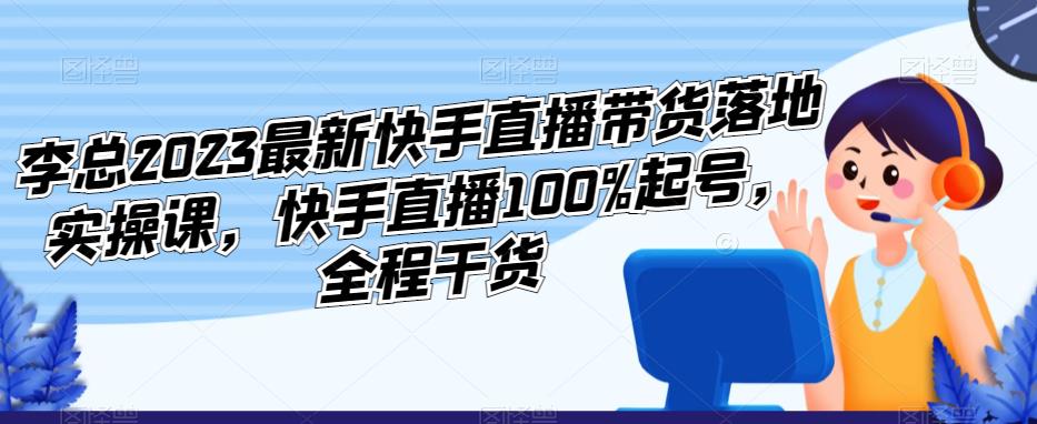 李总2023最新快手直播带货落地实操课，快手直播100%起号，全程干货-灵动共创