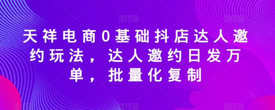 天祥电商0基础抖店达人邀约玩法，达人邀约日发万单，批量化复制-灵动共创