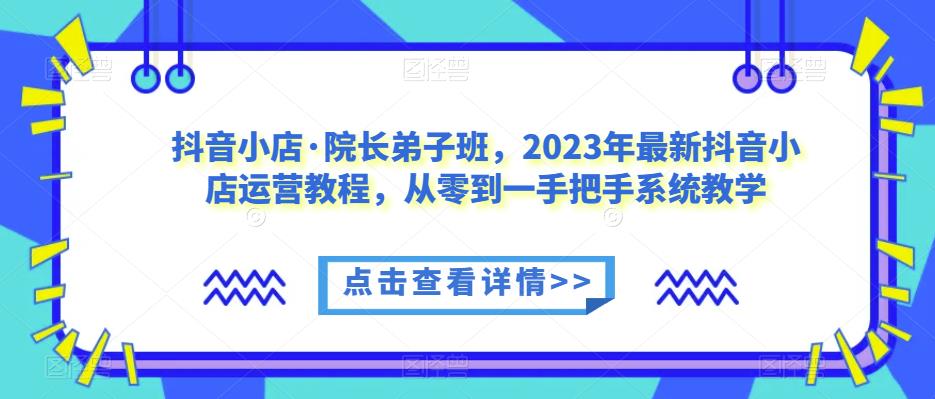 抖音小店·院长弟子班，2023年最新抖音小店运营教程，从零到一手把手系统教学-灵动共创