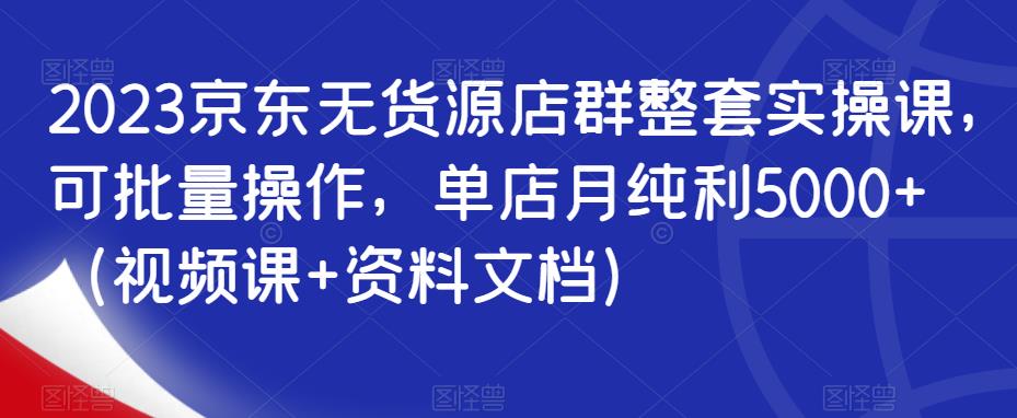 2023京东无货源店群整套实操课，可批量操作，单店月纯利5000+（视频课+资料文档）-灵动共创