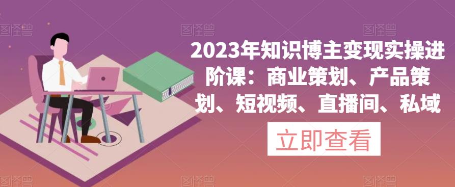 2023年知识博主变现实操进阶课：商业策划、产品策划、短视频、直播间、私域-灵动共创