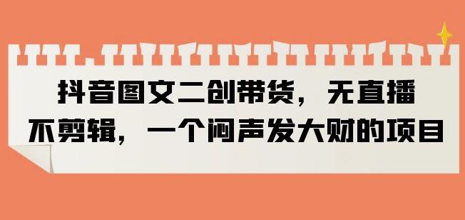 抖音图文二创带货，无直播，不剪辑，一个闷声发大财的项目【揭秘】-灵动共创