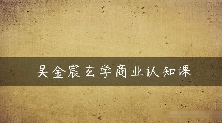 吴金宸玄学商业认知课，传统文化商业认知课-灵动共创