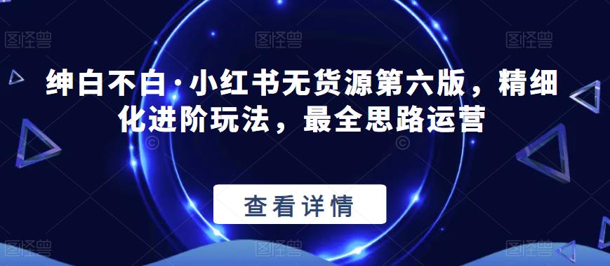 绅白不白·小红书无货源第六版，精细化进阶玩法，最全思路运营-灵动共创