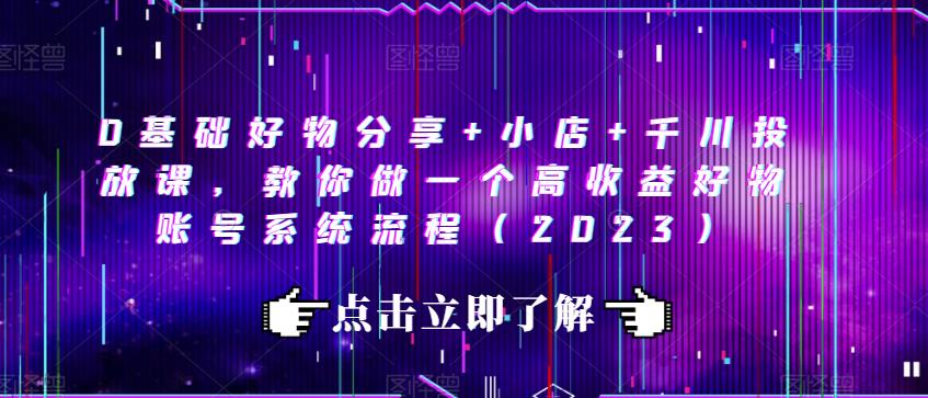 0基础好物分享+小店+千川投放课，教你做一个高收益好物账号系统流程（2023）-灵动共创