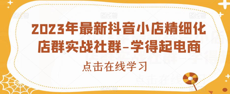 2023年最新抖音小店精细化店群实战社群-学得起电商-灵动共创