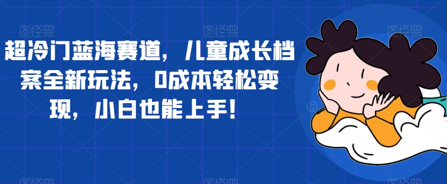 超冷门蓝海赛道，儿童成长档案全新玩法，0成本轻松变现，小白也能上手【揭秘】-灵动共创