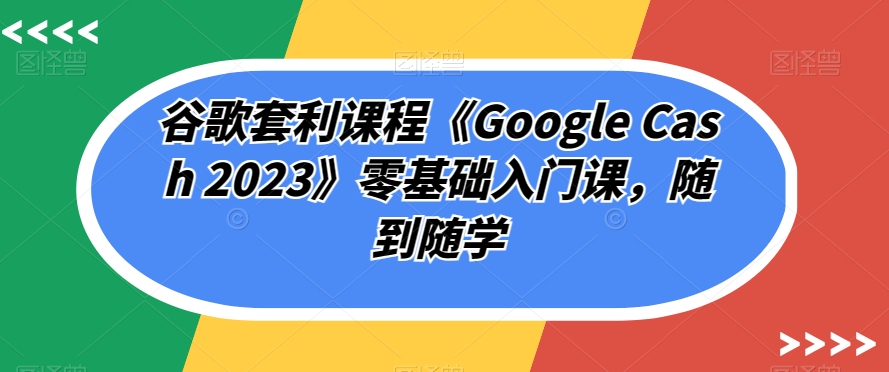 谷歌套利课程《Google Cash 2023》零基础入门课，随到随学-灵动共创