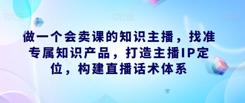 做一个会卖课的知识主播，找准专属知识产品，打造主播IP定位，构建直播话术体系-灵动共创