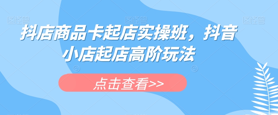 抖店商品卡起店实操班，抖音小店起店高阶玩法-灵动共创