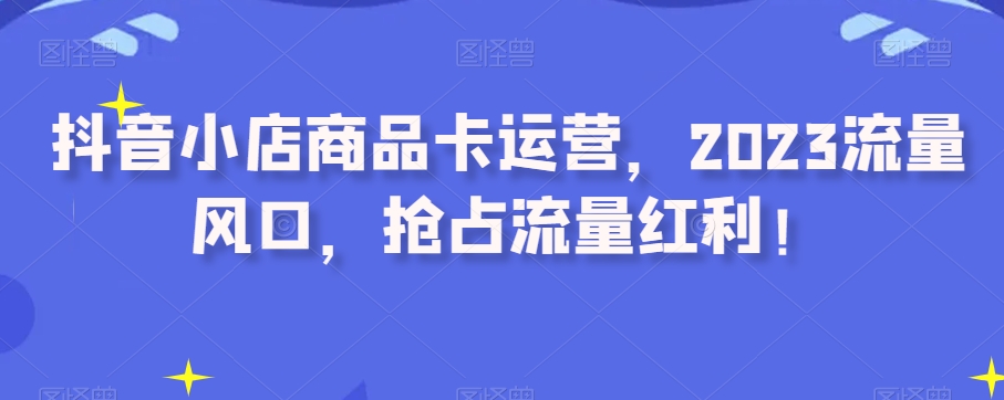 抖音小店商品卡运营，2023流量风口，抢占流量红利！-灵动共创