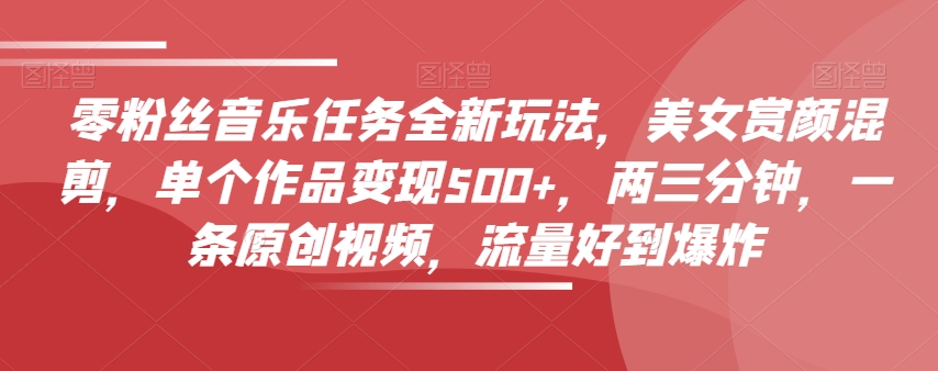 零粉丝音乐任务全新玩法，美女赏颜混剪，单个作品变现500+，两三分钟，一条原创视频，流量好到爆炸-灵动共创