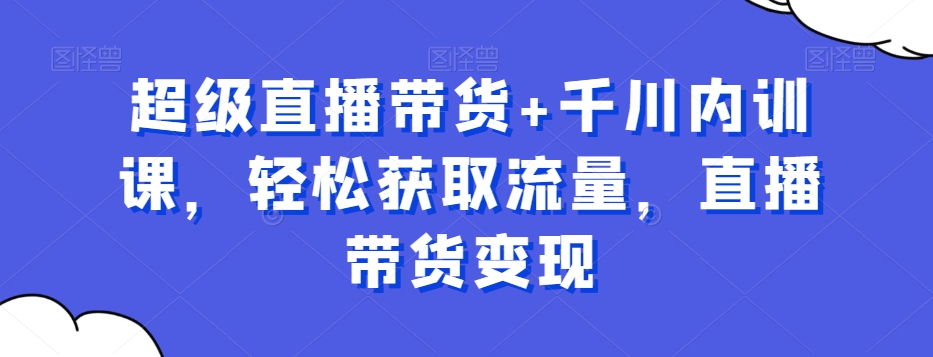 超级直播带货+千川内训课，轻松获取流量，直播带货变现-灵动共创
