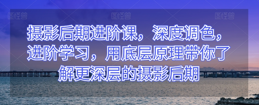 摄影后期进阶课，深度调色，进阶学习，用底层原理带你了解更深层的摄影后期-灵动共创