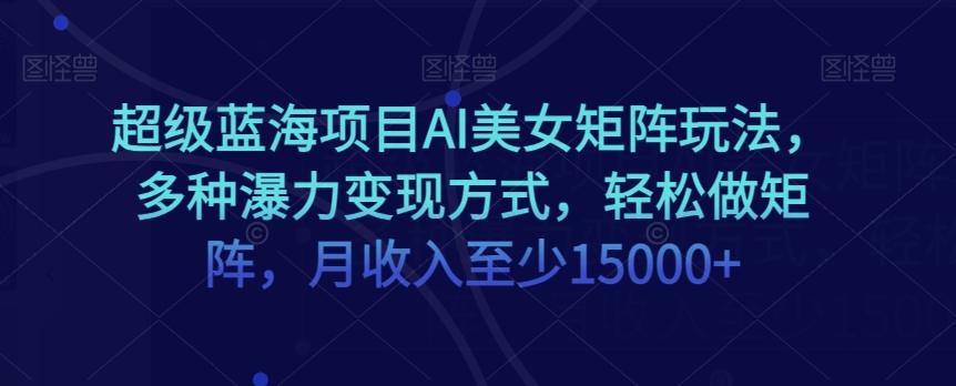 超级蓝海项目AI美女矩阵玩法，多种瀑力变现方式，轻松做矩阵，月收入至少15000+【揭秘】-灵动共创