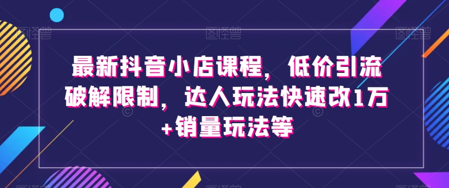 最新抖音小店课程，低价引流破解限制，达人玩法快速改1万+销量玩法等-灵动共创