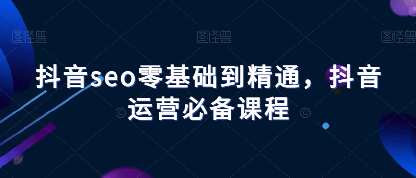 抖音seo零基础到精通，抖音运营必备课程-灵动共创