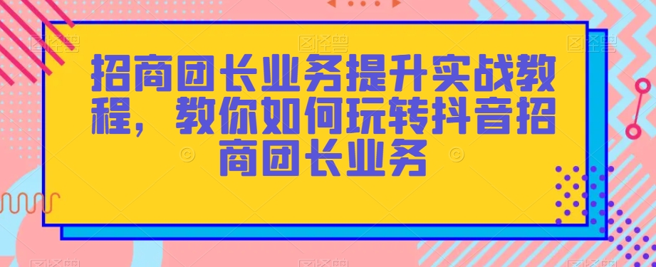 招商团长业务提升实战教程，教你如何玩转抖音招商团长业务-灵动共创