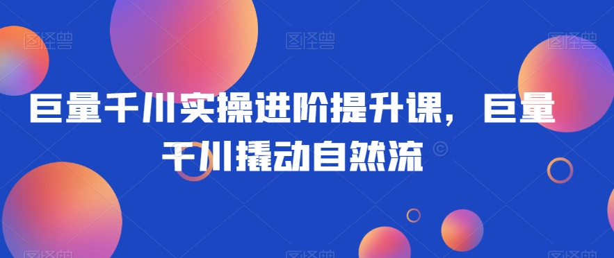 巨量千川实操进阶提升课，巨量干川撬动自然流-灵动共创