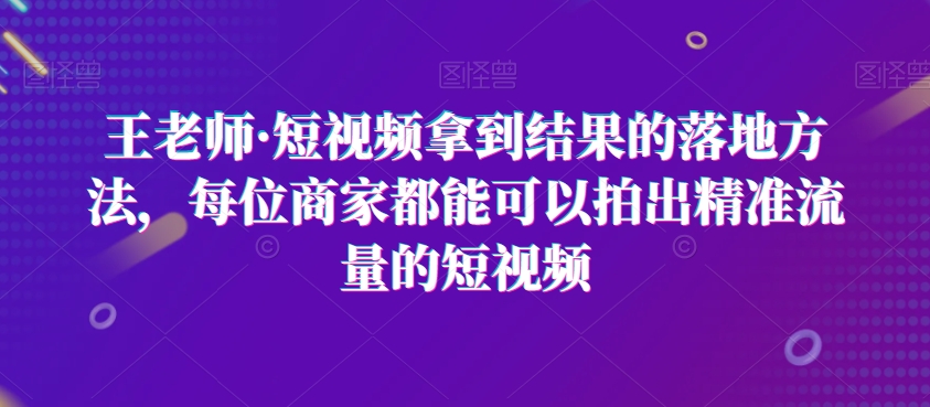 王老师·短视频拿到结果的落地方法，每位商家都能可以拍出精准流量的短视频-灵动共创