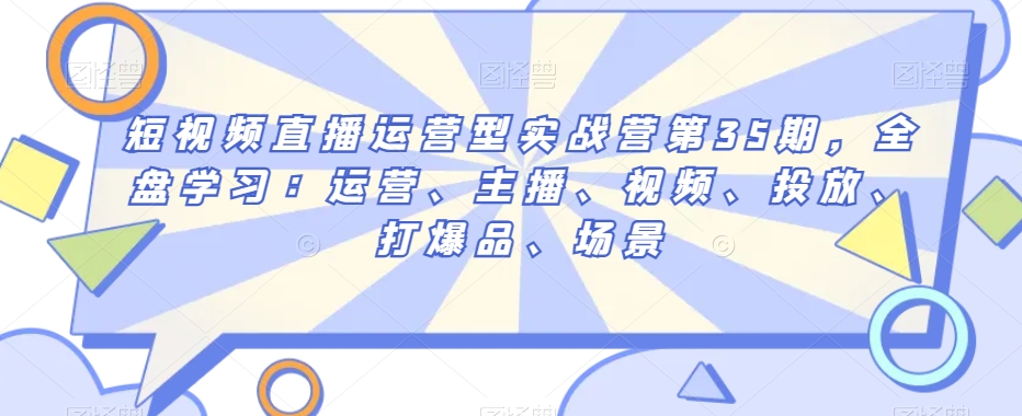 短视频直播运营型实战营第35期，全盘学习：运营、主播、视频、投放、打爆品、场景-灵动共创