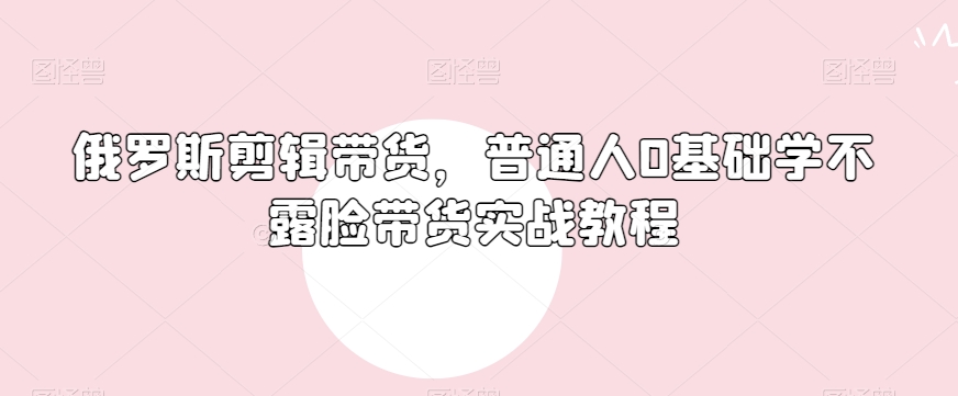 俄罗斯产品剪辑带货，普通人0基础学不露脸带货实战教程-灵动共创