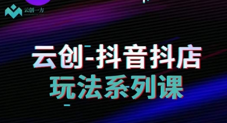 云创-抖音小店系列课，抖音小店运营全攻略-灵动共创