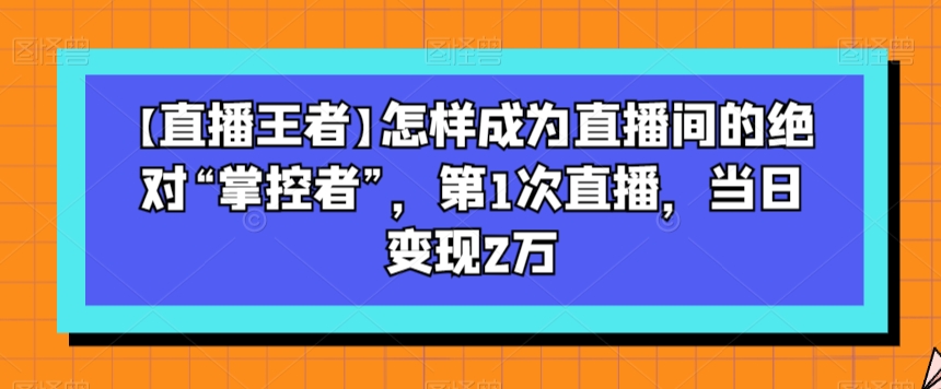 【直播王者】怎样成为直播间的绝对“掌控者”，第1次直播，当日变现2万-灵动共创