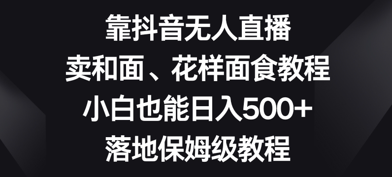 靠抖音无人直播，卖和面、花样面试教程，小白也能日入500+，落地保姆级教程【揭秘】-灵动共创