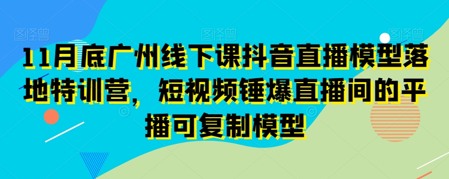 11月底广州线下课抖音直播模型落地特训营，短视频锤爆直播间的平播可复制模型-灵动共创