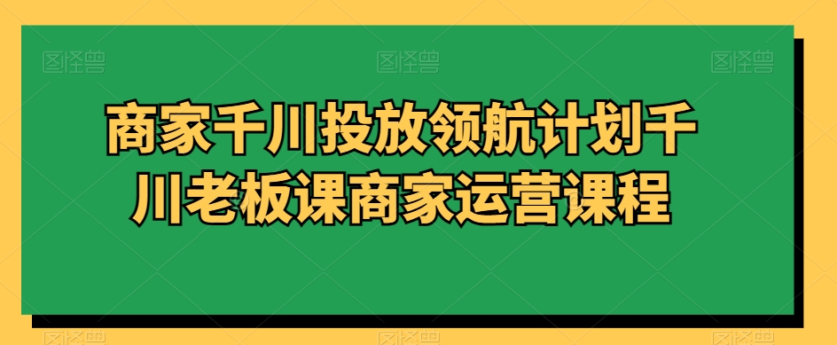 商家千川投放领航计划千川老板课商家运营课程-灵动共创