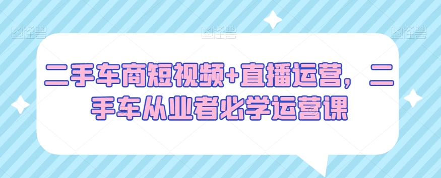 二手车商短视频+直播运营，二手车从业者必学运营课-灵动共创