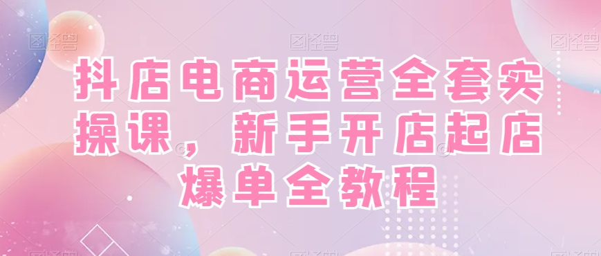 抖店电商运营全套实操课，新手开店起店爆单全教程-灵动共创