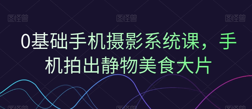 0基础手机摄影系统课，手机拍出静物美食大片-灵动共创