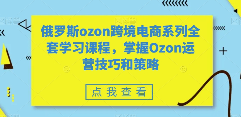 俄罗斯ozon跨境电商系列全套学习课程，掌握Ozon运营技巧和策略-灵动共创