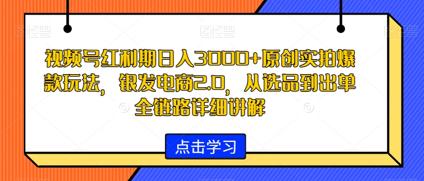 视频号红利期日入3000+原创实拍爆款玩法，银发电商2.0，从选品到出单全链路详细讲解【揭秘】-灵动共创