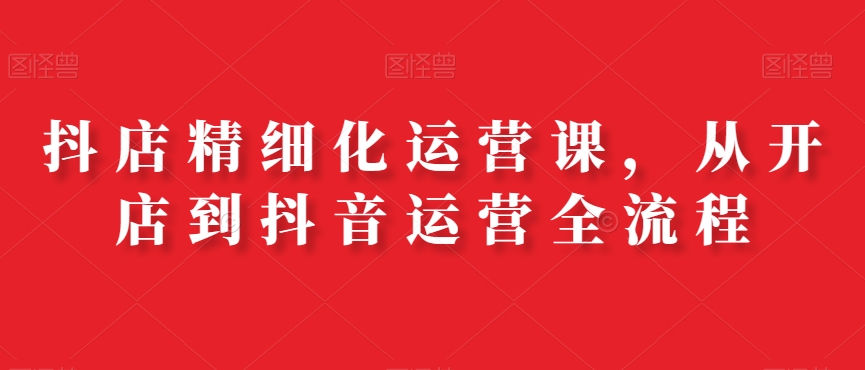 抖店精细化运营课，从开店到抖音运营全流程-灵动共创