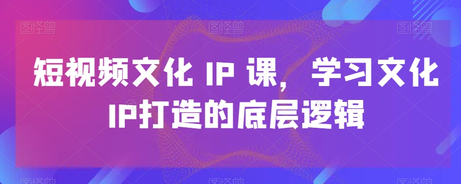 短视频文化IP课，学习文化IP打造的底层逻辑-灵动共创