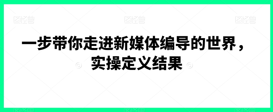一步带你走进新媒体编导的世界，实操定义结果-灵动共创