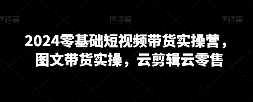 2024零基础短视频带货实操营，图文带货实操，云剪辑云零售-灵动共创