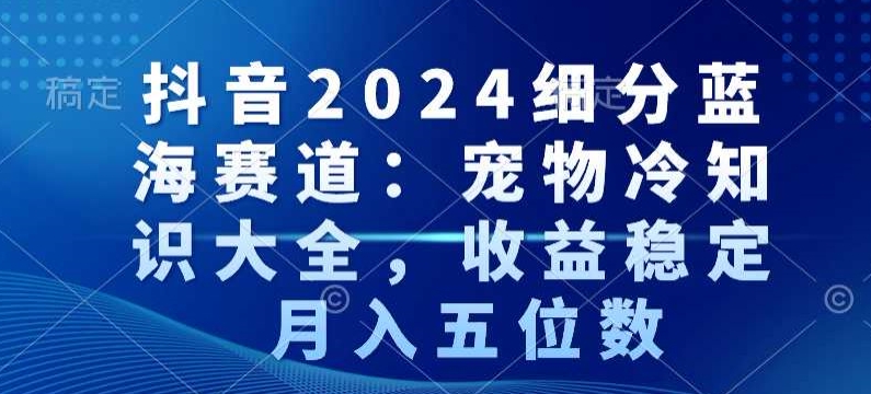 抖音2024细分蓝海赛道：宠物冷知识大全，收益稳定，月入五位数【揭秘】-灵动共创